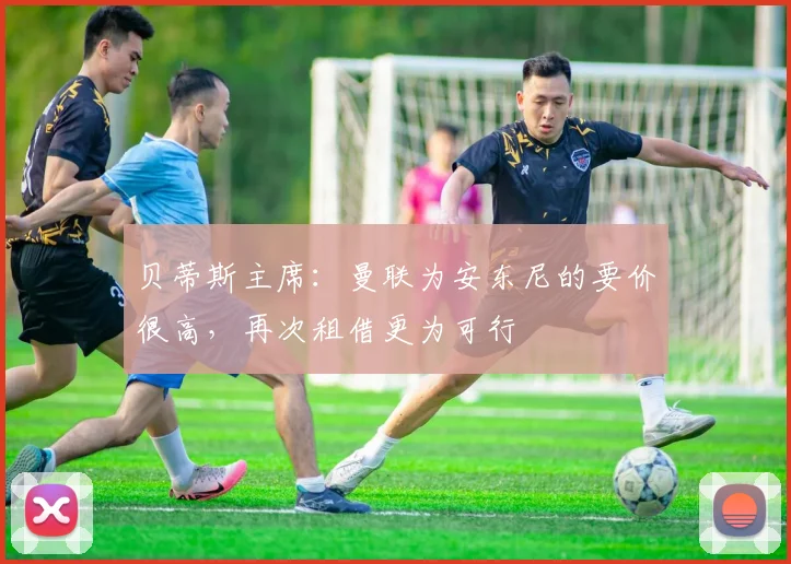 贝蒂斯主席：曼联为安东尼的要价很高，再次租借更为可行