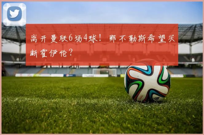 离开曼联6场4球！那不勒斯希望买断霍伊伦？